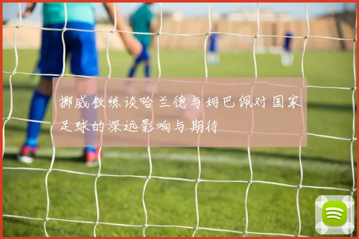 挪威教练谈哈兰德与姆巴佩对国家足球的深远影响与期待