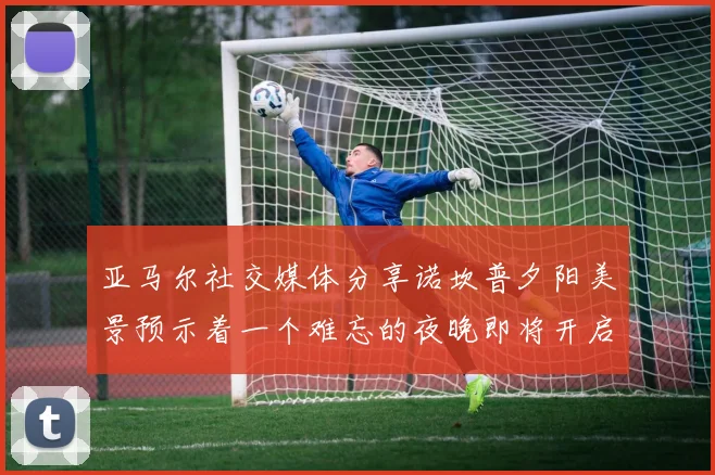 亚马尔社交媒体分享诺坎普夕阳美景预示着一个难忘的夜晚即将开启