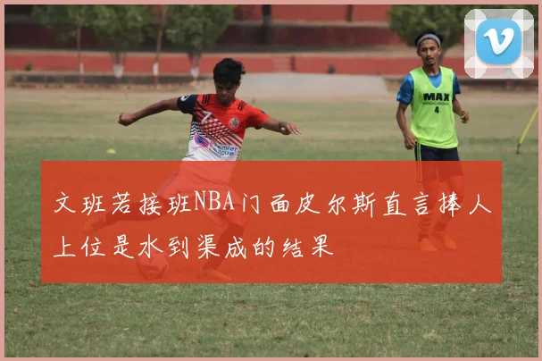 文班若接班NBA门面皮尔斯直言捧人上位是水到渠成的结果