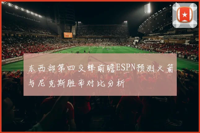东西部第四交锋前瞻ESPN预测火箭与尼克斯胜率对比分析
