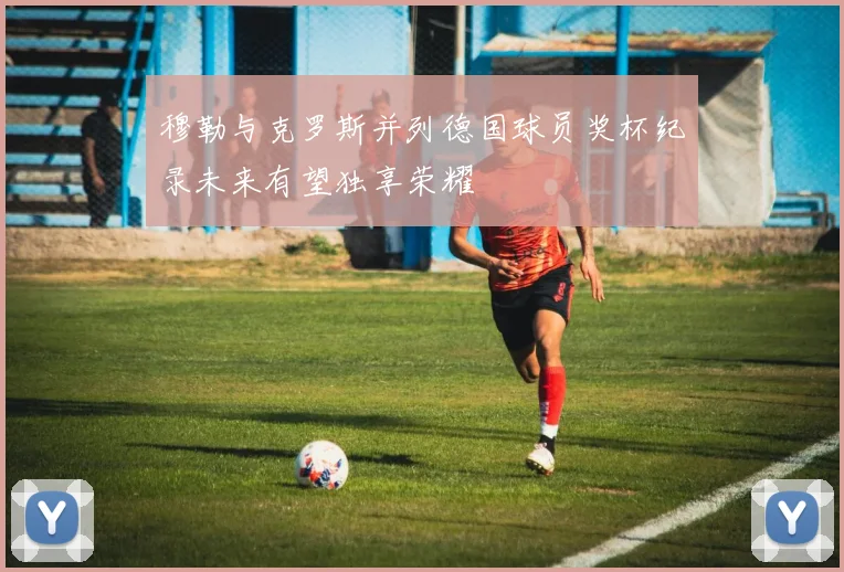 穆勒与克罗斯并列德国球员奖杯纪录未来有望独享荣耀