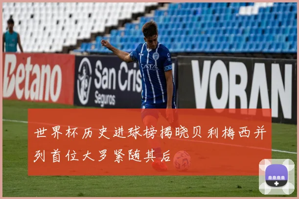 世界杯历史进球榜揭晓贝利梅西并列首位大罗紧随其后