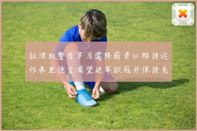 拉涅利警告罗马需降薪资以维持运作弗里德金渴望进军欧冠并保持竞争力