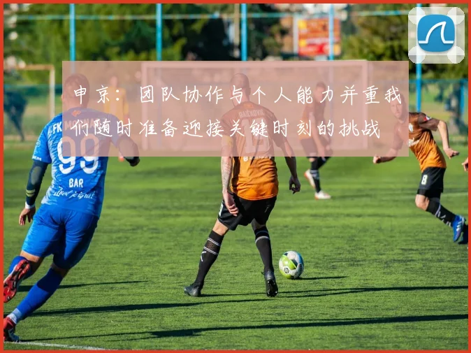 申京：团队协作与个人能力并重我们随时准备迎接关键时刻的挑战