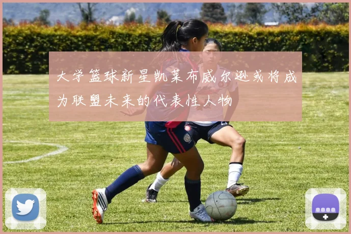大学篮球新星凯莱布威尔逊或将成为联盟未来的代表性人物