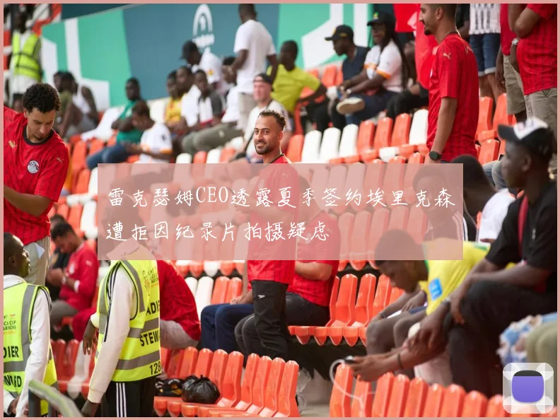 雷克瑟姆CEO透露夏季签约埃里克森遭拒因纪录片拍摄疑虑