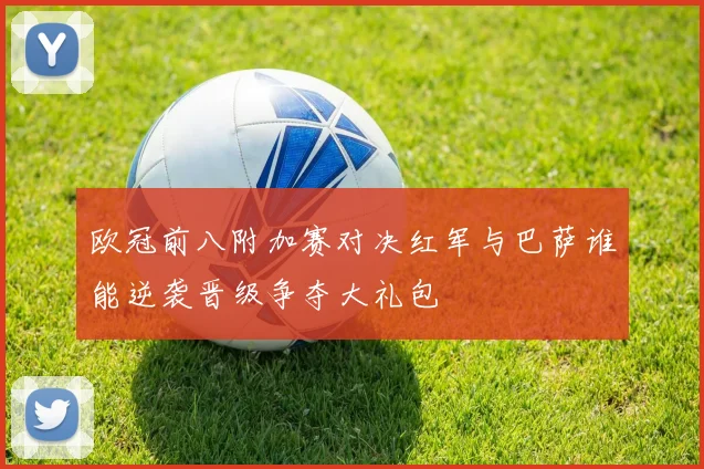 欧冠前八附加赛对决红军与巴萨谁能逆袭晋级争夺大礼包
