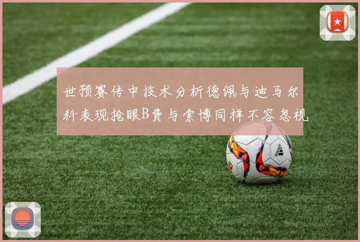 世预赛传中技术分析德佩与迪马尔科表现抢眼B费与索博同样不容忽视