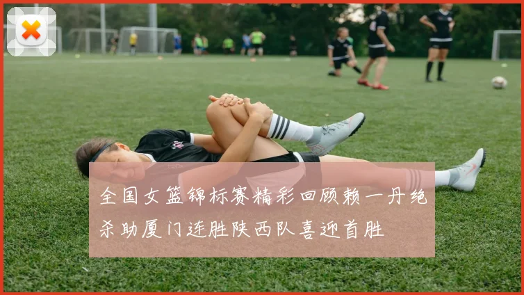 全国女篮锦标赛精彩回顾赖一丹绝杀助厦门连胜陕西队喜迎首胜