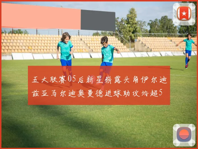 五大联赛05后新星崭露头角伊尔迪兹亚马尔迪奥曼德进球助攻均超5