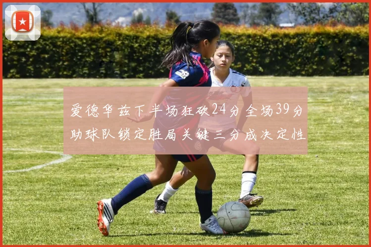 爱德华兹下半场狂砍24分全场39分助球队锁定胜局关键三分成决定性因素