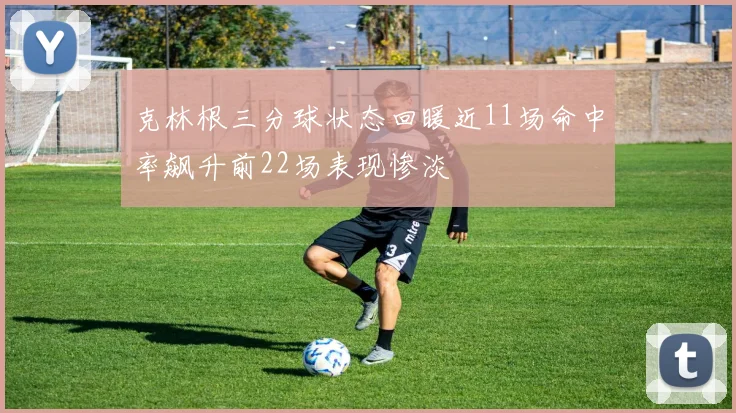克林根三分球状态回暖近11场命中率飙升前22场表现惨淡