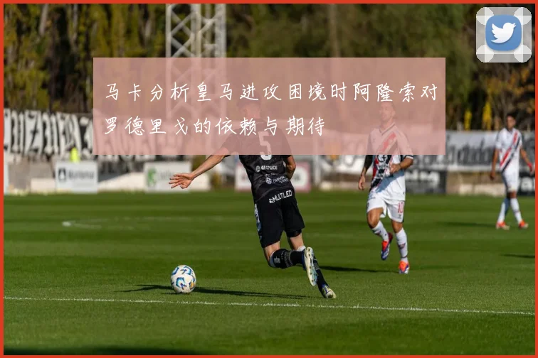 马卡分析皇马进攻困境时阿隆索对罗德里戈的依赖与期待