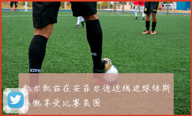 凯尔凯兹在安菲尔德连线进球琼斯感慨享受比赛氛围
