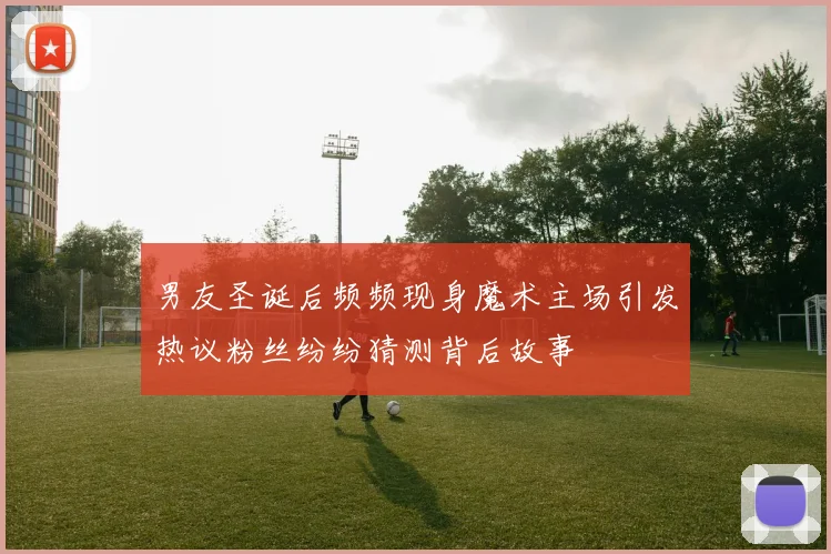男友圣诞后频频现身魔术主场引发热议粉丝纷纷猜测背后故事