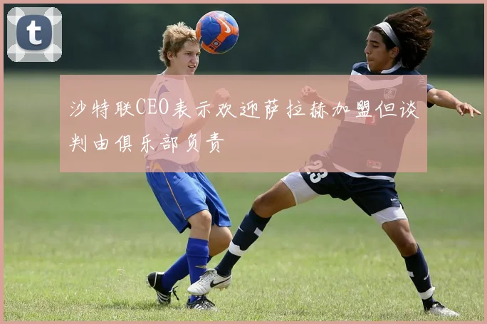 沙特联CEO表示欢迎萨拉赫加盟但谈判由俱乐部负责