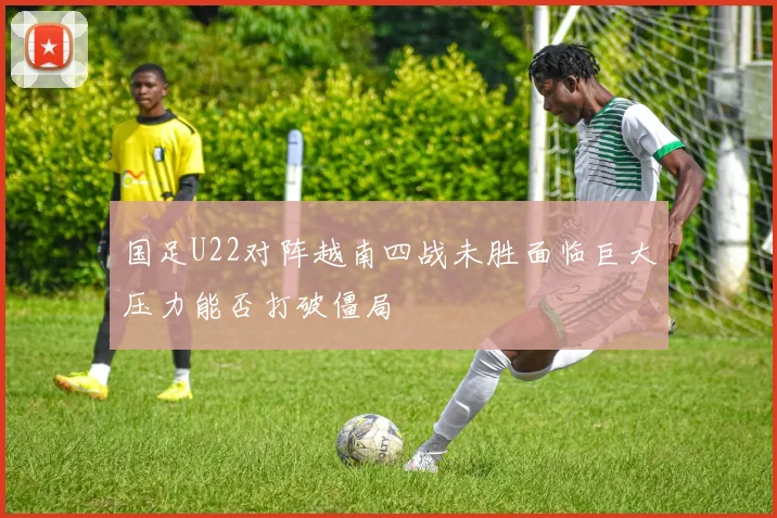 国足U22对阵越南四战未胜面临巨大压力能否打破僵局