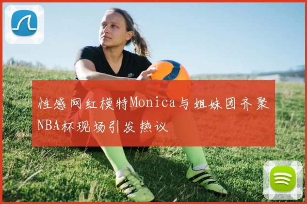 性感网红模特Monica与姐妹团齐聚NBA杯现场引发热议